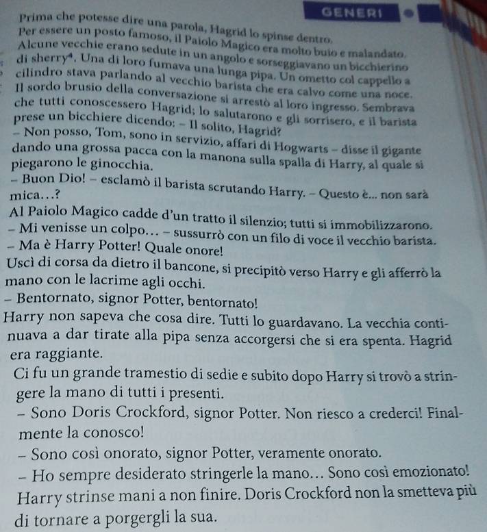 GENERI
Prima che potesse dire una parola, Hagrid lo spinse dentro.
Per essere un posto famoso, il Paiolo Magico era molto buio e malandato.
Alcune vecchie erano sedute in un angolo e sorseggiavano un bicchierino
di sherry⁴, Una di loro fumava una lunga pipa. Un ometto col cappello a
cilindro stava parlando al vecchio barista che era calvo come una noce.
Il sordo brusio della conversazione si arrestò al loro ingresso. Sembrava
che tutti conoscessero Hagrid; lo salutarono e gli sorrisero, e il barista
prese un bicchiere dicendo: - Il solito, Hagrid?
- Non posso, Tom, sono in servizio, affari di Hogwarts - disse il gigante
dando una grossa pacca con la manona sulla spalla di Harry, al quale si
piegarono le ginocchia.
- Buon Dio! - esclamò il barista scrutando Harry. - Questo è... non sarà
mica…?
Al Paiolo Magico cadde d’un tratto il silenzio; tutti si immobilizzarono.
- Mi venisse un colpo… - sussurrò con un filo di voce il vecchio barista.
- Ma è Harry Potter! Quale onore!
Uscì di corsa da dietro il bancone, si precipitò verso Harry e gli afferrò la
mano con le lacrime agli occhi.
- Bentornato, signor Potter, bentornato!
Harry non sapeva che cosa dire. Tutti lo guardavano. La vecchia conti-
nuava a dar tirate alla pipa senza accorgersi che si era spenta. Hagrid
era raggiante.
Ci fu un grande tramestio di sedie e subito dopo Harry si trovò a strin-
gere la mano di tutti i presenti.
- Sono Doris Crockford, signor Potter. Non riesco a crederci! Final-
mente la conosco!
- Sono così onorato, signor Potter, veramente onorato.
- Ho sempre desiderato stringerle la mano… Sono così emozionato!
Harry strinse mani a non finire. Doris Crockford non la smetteva più
di tornare a porgergli la sua.