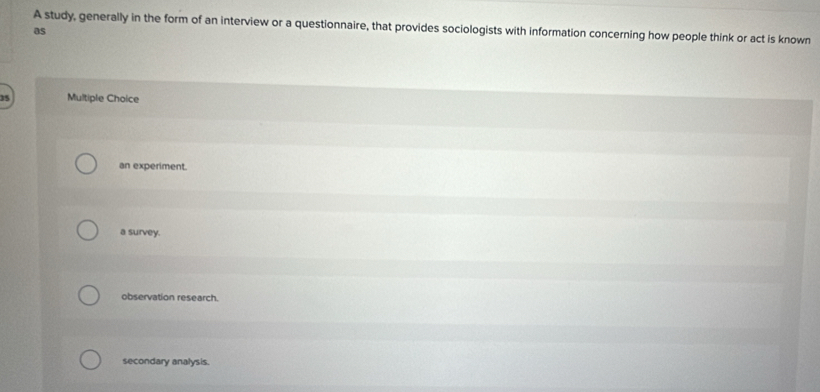 A study, generally in the form of an interview or a questionnaire, that provides sociologists with information concerning how people think or act is known
as
35 Multiple Choice
an experiment.
a survey.
observation research.
secondary analysis.