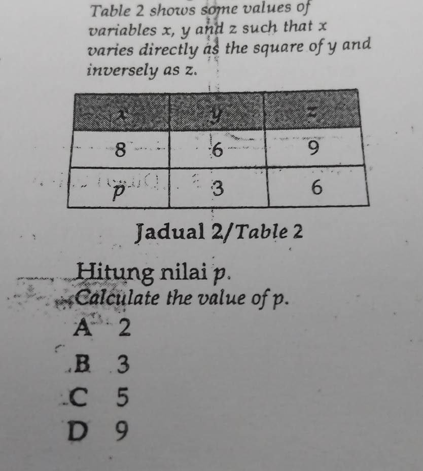 Table 2 shows some values of
variables x, y and z such that x
varies directly as the square of y and 
inversely as z.
Jadual 2/Table 2
Hitung nilai p.
Calculate the value of p.
A、 2
B 3
C 5
D 9