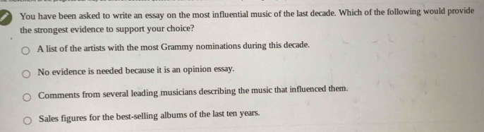 You have been asked to write an essay on the most influential music of the last decade. Which of the following would provide
the strongest evidence to support your choice?
A list of the artists with the most Grammy nominations during this decade.
No evidence is needed because it is an opinion essay.
Comments from several leading musicians describing the music that influenced them.
Sales figures for the best-selling albums of the last ten years.