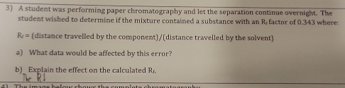 A student was performing paper chromatography and let the separation continue overnight. The 
student wished to determine if the mixture contained a substance with an R factor of 0.343 where
R_2= (distance travelled by the component)/(distance travelled by the solvent) 
a) What data would be affected by this error? 
b)_ Explain the effect on the calculated R_f,