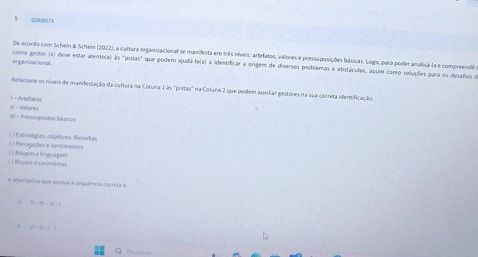 De acordo com Schein & Schein (2022), a cultura organizacional se manifesta em três níveis: artefatos, valores e pressuposições básicas. Logo, para poder analisá-la e compreendê-
organizacional
como gestor (a) deve estar atento(a) às “pistas" que podem ajudá-lo(a) a identificar a origem de diversos problemas e obstáculos, assim como soluções para os desafios de
Relacione os níveis de manifestação da cultura na Coluna 1 às “pistas” na Coluna 2 que podem auxiliar gestores na sua correta identificação.
1 - Artefatos
II - Valores
III - Pressupostos básicos
( ) Estratégias, objetivos, filosofias
( ) Percepções e sentimentos
( ) Roupas e linguagem
() Rituais e cerimônias
A alternativa que possui a sequência correta é:
A If-fII-III-1 
D (1)-1|-1|-1>1
Pesquisar