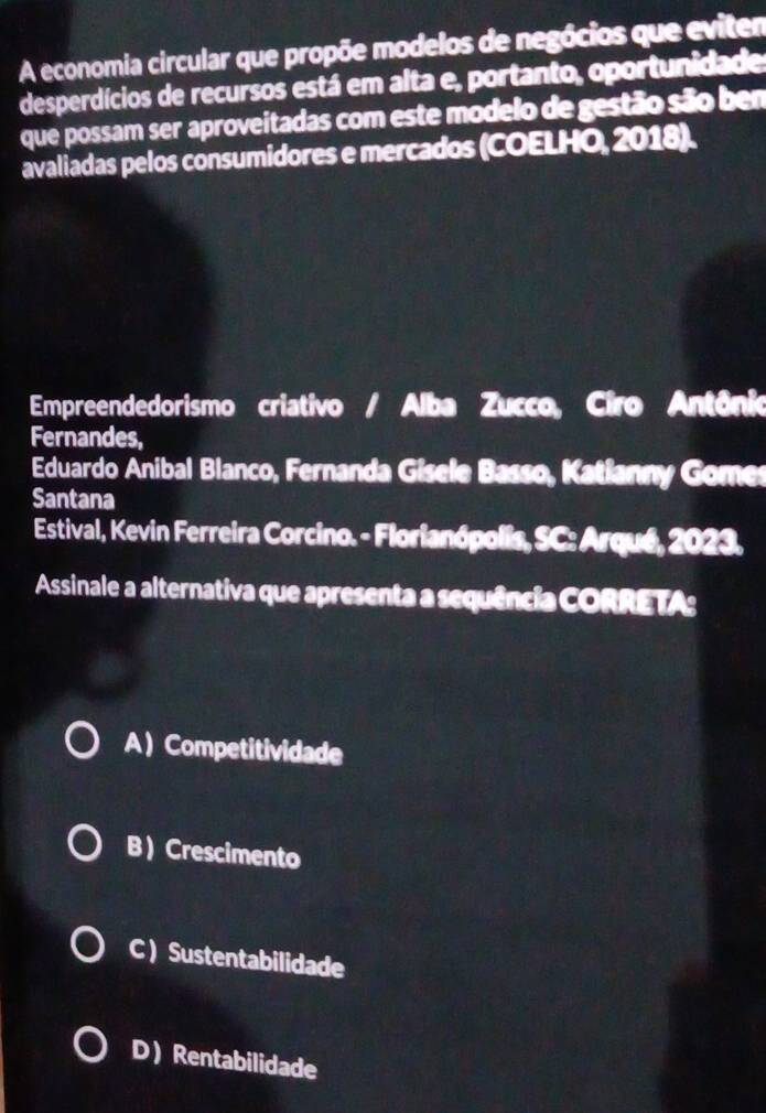 A economia circular que propõe modelos de negócios que eviten
desperdícios de recursos está em alta e, portanto, oportunidade
que possam ser aproveitadas com este modelo de gestão são bem
avaliadas pelos consumidores e mercados (COELHO, 2018).
Empreendedorismo criativo / Alba Zucco, Ciro Antônio
Fernandes,
Eduardo Anibal Blanco, Fernanda Gisele Basso, Katianny Gomes
Santana
Estival, Kevin Ferreira Corcino. - Florianópolis, SC: Arqué, 2023.
Assinale a alternativa que apresenta a sequência CORRETA:
A )Competitividade
B) Crescimento
C ) Sustentabilidade
D Rentabilidade