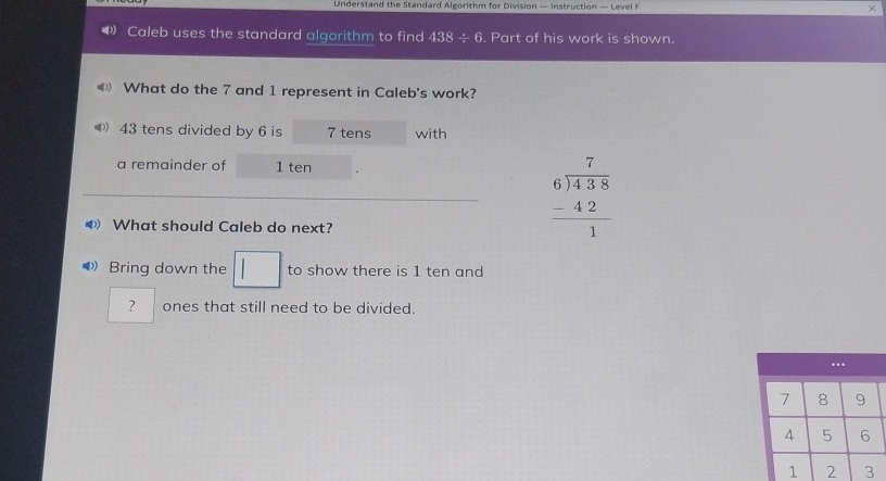 Understand the Standard Algorithm for Division — Instruction — Level F 
Caleb uses the standard algorithm to find 438/ 6. Part of his work is shown. 
《 What do the 7 and 1 represent in Caleb's work?
43 tens divided by 6 is 7 tens with 
a remainder of 1 ten 
◀ What should Caleb do next?
beginarrayr 7 6encloselongdiv 438 -42 hline 1endarray
◀ Bring down the | ^circ  to show there is 1 ten and 
| 
? ones that still need to be divided.