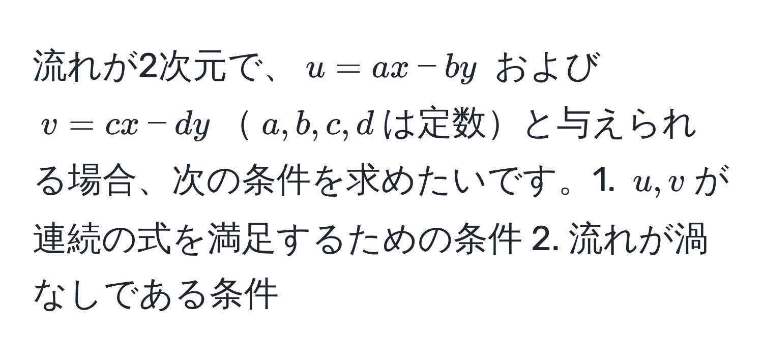 流れが2次元で、$u = ax - by$ および $v = cx - dy$$a,b,c,d$は定数と与えられる場合、次の条件を求めたいです。1. $u,v$が連続の式を満足するための条件 2. 流れが渦なしである条件