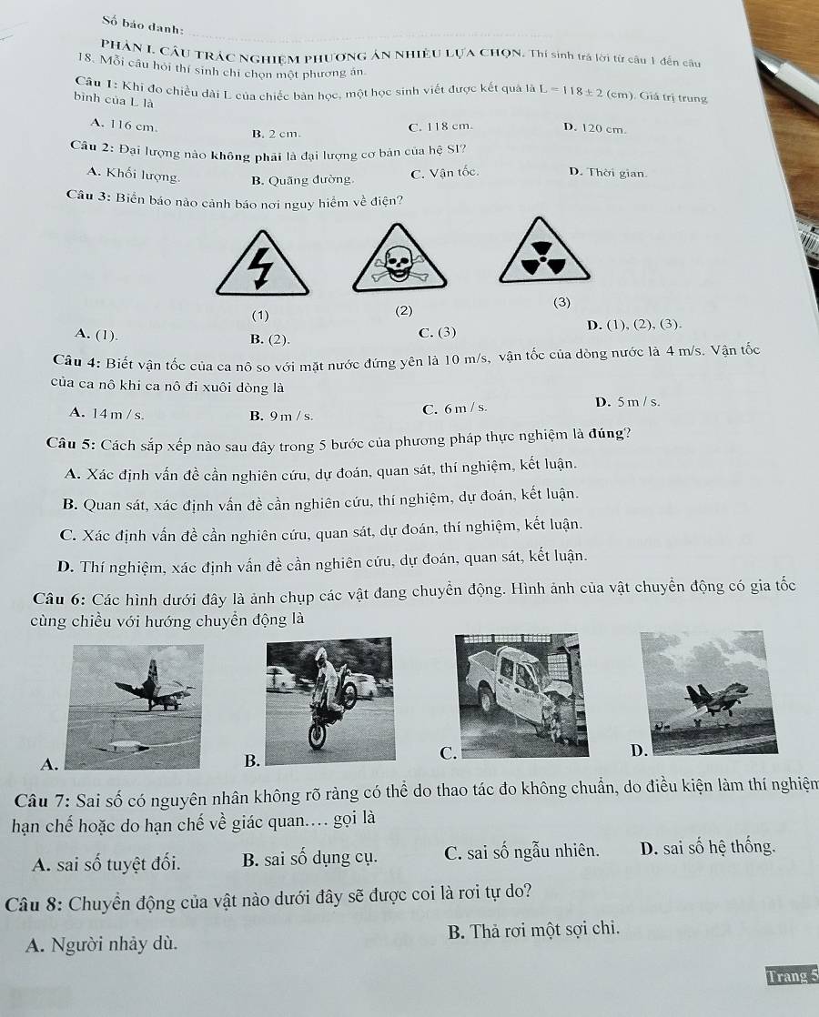 Số báo danh:
PHẢN I. CÂU TRÁC NGHIệM PHươNG ÁN NHIÊU LựA CHọN. Thí sinh trả lời từ câu 1 đến câu
18. Mỗi câu hội thí sinh chi chọn một phương án.
Câu 1: Khi đo chiều dài L của chiếc bản học, một học sinh viết được kết quả là L=118± 2(cm ). Giả trị trung
bình của L là
A. 116 cm. C. 118 cm. D. 120 cm.
B. 2 cm.
Câu 2: Đại lượng nào không phải là đại lượng cơ bản của hệ SI?
A. Khối lượng. B. Quãng đường
C. Vận tốc. D. Thời gian.
Câu 3: Biển báo nào cảnh báo nơi nguy hiểm về điện?
(1) (2) (3)
A. (1). B. (2). C. (3) D. (1), (2), (3).
Câu 4: Biết vận tốc của ca nô so với mặt nước đứng yên là 10 m/s, vận tốc của dòng nước là 4 m/s. Vận tốc
của ca nô khi ca nô đi xuôi dòng là
A. 14 m / s. B. 9m / s. C. 6 m / s. D. 5 m / s.
Câu 5: Cách sắp xếp nào sau đây trong 5 bước của phương pháp thực nghiệm là đúng?
A. Xác định vấn đề cần nghiên cứu, dự đoán, quan sát, thí nghiệm, kết luận.
B. Quan sát, xác định vấn đề cần nghiên cứu, thí nghiệm, dự đoán, kết luận.
C. Xác định vấn đề cần nghiên cứu, quan sát, dự đoán, thí nghiệm, kết luận.
D. Thí nghiệm, xác định vấn đề cần nghiên cứu, dự đoán, quan sát, kết luận.
Câu 6: Các hình dưới đây là ảnh chụp các vật đang chuyển động. Hình ảnh của vật chuyển động có gia tốc
cùng chiều với hướng chuyển động là
A
B
C
Câu 7: Sai số có nguyên nhân không rõ ràng có thể do thao tác đo không chuẩn, do điều kiện làm thí nghiệm
hạn chế hoặc do hạn chế về giác quan... gọi là
A. sai số tuyệt đối. B. sai số dụng cụ. C. sai số ngẫu nhiên. D. sai số hệ thống.
Câu 8: Chuyển động của vật nào dưới đây sẽ được coi là rơi tự do?
A. Người nhảy dù. B. Thả rơi một sợi chi.
Trang 5