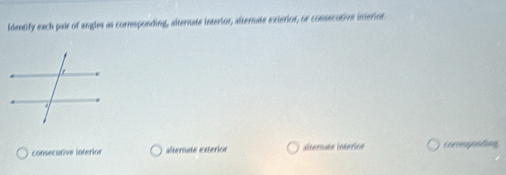 Identify each pair of angles as corresponding, alternate interior, alternale exierior, or consecutive interior
consecutive interior alternate exterior ilterada interión Eerrespealing