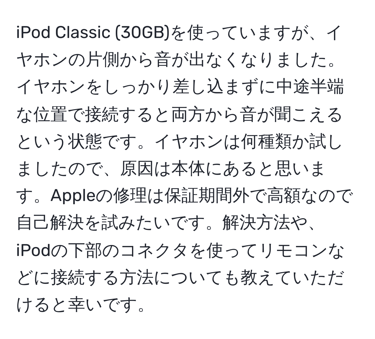 iPod Classic (30GB)を使っていますが、イヤホンの片側から音が出なくなりました。イヤホンをしっかり差し込まずに中途半端な位置で接続すると両方から音が聞こえるという状態です。イヤホンは何種類か試しましたので、原因は本体にあると思います。Appleの修理は保証期間外で高額なので自己解決を試みたいです。解決方法や、iPodの下部のコネクタを使ってリモコンなどに接続する方法についても教えていただけると幸いです。