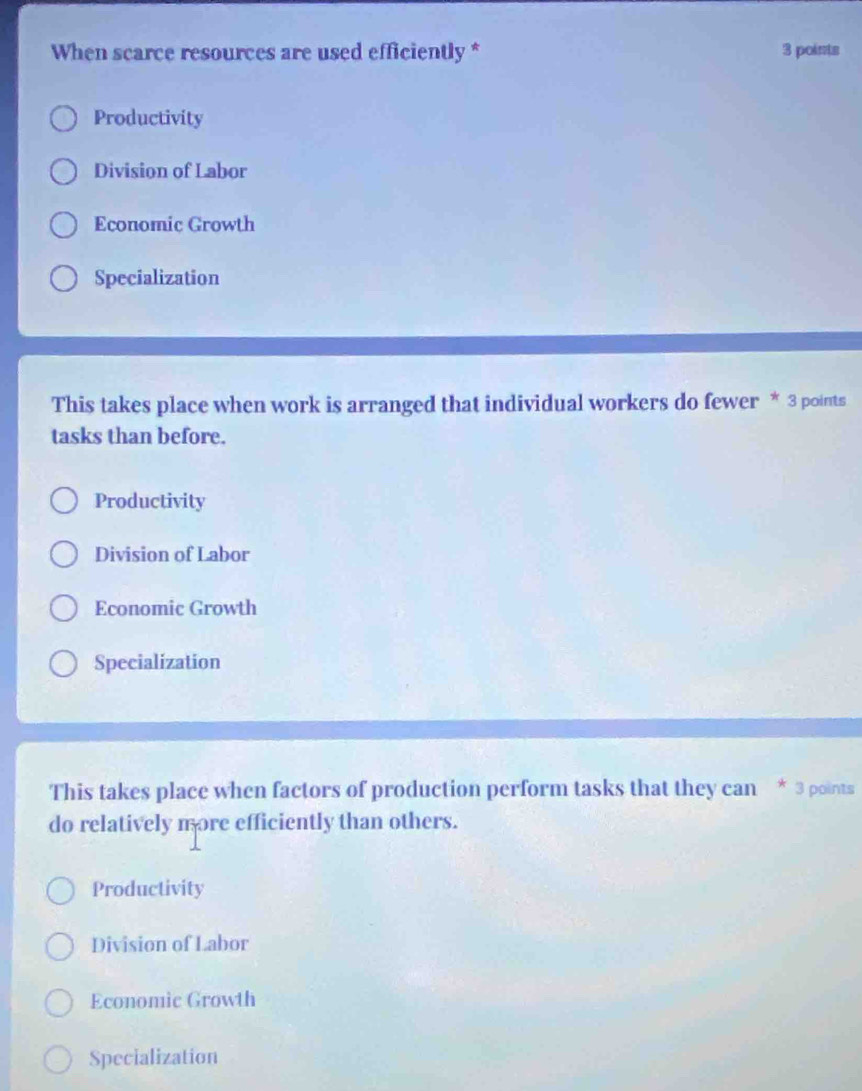 When scarce resources are used efficiently * 3 points
Productivity
Division of Labor
Economic Growth
Specialization
This takes place when work is arranged that individual workers do fewer * 3 points
tasks than before.
Productivity
Division of Labor
Economic Growth
Specialization
This takes place when factors of production perform tasks that they can * 3 points
do relatively more efficiently than others.
Productivity
Division of Labor
Economic Growth
Specialization