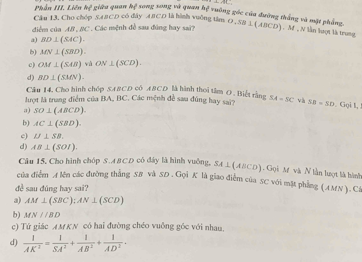 bot AC. 
Phần III. Liên hệ giữa quan hệ song song và quan hệ vuông góc của đường thắng và mặt phẳng.
Câu 13. Cho chóp SABCD có đáy ABCD là hình vuông tâm C O, SB⊥ (ABCD) ). M , N lần lượt là trung
diểm của AB , BC. Các mệnh đề sau đúng hay sai?
a) BD⊥ (SAC).
b) MN⊥ (SBD).
c) OM⊥ (SAB) và ON⊥ (SCD).
d) BD⊥ (SMN). 
Câu 14. Cho hình chóp SABCD có ABCD là hình thoi tâm O. Biết rằng SA=SC
lượt là trung điểm của BA, BC. Các mệnh đề sau đúng hay sai? và SB=SD. Gọi I, J
a) SO⊥ (ABCD).
b) AC⊥ (SBD).
c) IJ⊥ SB.
d) AB⊥ (SOI). 
Câu 15. Cho hình chóp S. ABCD có đáy là hình vuông, SA⊥ (ABCD). Gọi M và N lần lượt là hình
của điểm A lên các đường thẳng SB và SD. Gọi K là giao điểm của SC với mặt phẳng (AMN ). Cá
đề sau đúng hay sai?
a) AM⊥ (SBC); AN⊥ (SCD)
b) MN//BD
c) Tứ giác AMKN có hai đường chéo vuông góc với nhau.
d)  1/AK^2 = 1/SA^2 + 1/AB^2 + 1/AD^2 ·