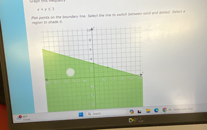 Graph this inequality.
x+y≤ 3
Plot points on the boundary line. Select the line to switch between solid and dotted. Select a 
region to shade it. 
IXL - Graph a two-varial 
66°F Search 
Cloudy