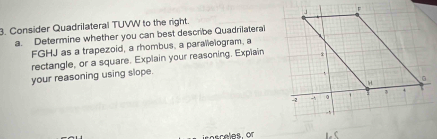 Consider Quadrilateral TUVW to the right. 
a. Determine whether you can best describe Quadrilateral
FGHJ as a trapezoid, a rhombus, a parallelogram, a 
rectangle, or a square. Explain your reasoning. Explain 
your reasoning using slope. 
isosceles, or