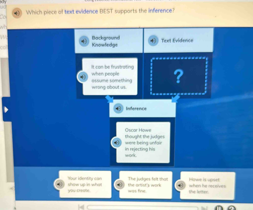 ady 
ud 
Col Which piece of text evidence BEST supports the inference? 
wh 
Wc Background 
Text Evidence 
cal 
Knowledge 
It can be frustrating 
when people 
assume something 
? 
wrong about us. 
Inference 
Oscar Howe 
thought the judges 
were being unfair 
in rejecting his 
work. 
Your identity can The judges felt that Howe is upset 
show up in what the artist's work when he receives 
you create. was fine. the letter.