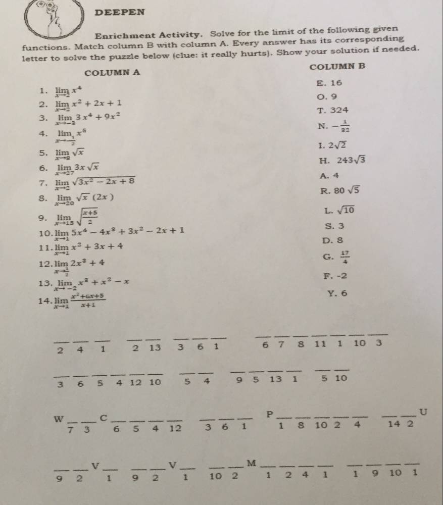 DEEPEN
Enrichment Activity. Solve for the limit of the following given
functions. Match column B with column A. Every answer has its corresponding
letter to solve the puzzle below (clue: it really hurts). Show your solution if needed.
COLUMN A COLUMN B
E. 16
1. limlimits _xto 2x^4
0. 9
2. limlimits _xto 2x^2+2x+1
3. limlimits _xto -23x^4+9x^2 T. 324
N. - 1/32 
4. limlimits _xto - 1/2 x^5
I. 2sqrt(2)
5. limlimits _xto 8sqrt(x)
H. 243sqrt(3)
6. limlimits _xto 273xsqrt(x)
7. limlimits _xto 2sqrt(3x^2-2x+8)
A. 4
8. limlimits _xto 20sqrt(x)(2x)
R. 80sqrt(5)
9. limlimits _xto 15sqrt(frac x+5)2
L. sqrt(10)
10. limlimits _xto 15x^4-4x^3+3x^2-2x+1 S. 3
D. 8
11. limlimits _xto 1x^2+3x+4
12. limlimits _xto  1/2 2x^3+4
G.  17/4 
13. limlimits _xto -2x^3+x^2-x
F. -2
14. limlimits _xto 1 (x^2+6x+5)/x+1 
Y. 6
__
__
_
_
__
_
_
_
2 _4 1 2 13 3 6 1 6 7 8 11 1 10 3
_
_
_
_
_
_
__
_
__
_3 _6 5 4 12 10 5 4 9 5 13 1 5 10
W __C_
_
_
__P
__
_
_
_
_U
7 3 6 _5 _4 _12 3 6 1 1 8 10 2 4 14 2
__V
_V_
_M_
__
_
_
_
_
_
_
_
_
9 2 1 9 2 1 10 2 1 2 4 1 1 9 10 1