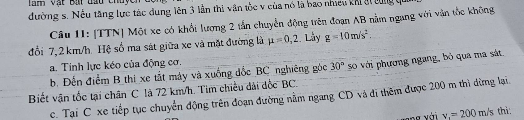 đường s. Nếu tăng lực tác dụng lên 3 lần thì vận tốc v của nó là bao nhiều khi đi cùng qui 
Câu 11: [TTN] Một xe có khối lượng 2 tấn chuyển động trên đoạn AB nằm ngang với vận tốc không 
đổi 7,2 km/h. Hệ số ma sát giữa xe và mặt đường là mu =0,2 Lấy g=10m/s^2. 
a. Tính lực kéo của động cơ. 
b. Đến điểm B thì xe tắt máy và xuống đốc BC nghiêng góc 30° so với phương ngang, bỏ qua ma sát. 
Biết vận tốc tại chân C là 72 km/h. Tìm chiều dài đốc BC. 
c. Tại C xe tiếp tục chuyển động trên đoạn đường nằm ngang CD và đi thêm được 200 m thì dừng lại. 
ng với v_1=200m/s thì: