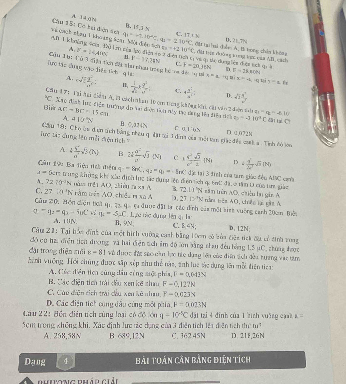 A. 14,6N B. 15,3 N
Câu 15: Có hai điện tích
C. 17,3 N D. 21,7N
và cách nhau 1 khoảng 6cm. Một điện tích q_1=+2.10^(-6)C,q_2=-2.10^(-6)C q_3=+2.10^(-6)C , đặt tại hai điểm A, B trong chân không
AB 1 khoảng 4cm. Độ lớn của lực điện do 2 điện tích qi và q: tác dung lên điện tích qi là
, đặt trên đường trung trực của AB, cách
A. F=14,40N B. F=17,28N F=20,36N
Câu 16: Có 3 điện tích đặt như nhau trong hệ toạ
C.
D. F=28,80N
lực tác dụng vào điện tích -q là: ddelta :+q tai x=a , +q tai x=-a,-q tai y=a thi
A. ksqrt(2) q^2/a^2 ; B.  1/sqrt(2) k q^2/a^2 : C. 4 q^2/a^2 ; sqrt(2) q^2/a^2 
D.
Câu 17: Tại hai điểm A, B cách nhau 10 cm trong không khí, đặt vào 2 điện tích^6C Xác định lực điện trường do hai điện tích này tác dụng lên điện tích q_1=q_2=-6.10°
Biết AC=BC=15cm
q_3=-3.10^(-8)C đặt tại C?
A. 4.10^(-3)N B. 0,024N C. 0,136N D. 0,072N
Câu 18: Cho ba điện tích bằng nhau q đặt tại 3 đinh của một tam giác đều cạnh a . Tinh độ lớn
lực tác dụng lên mỗi điện tích ?
A. k q^2/a^2 sqrt(3)(N) B. 2k q^2/a^2 sqrt(3)(N) C. k q^2/a^2  sqrt(3)/2 (N) D. k q^2/2a^2 sqrt(3)(N)
Câu 19: Ba điện tích điểm q_1=8nC,q_2=q_3=-8nC đặt tại 3 đinh của tam giác đều ABC cạnh
a=6cm trong không khí xác định lực tác dụng lên điện tích q_06nC đặt ở tâm O của tam giác
A. 72.10^(-5)N nằm trên AO, chiều ra xaA B. 72.10^(-5)N nằm trên AO, chiều lai gần A
C. 27 10^(-5)N nằm trên AO, chiều r a* aA D. 27.10^(-5)N nằm trên AO, chiều lại gần A
Câu 20: Bốn điện tích q1, q2, q: ,q_4 được đặt tại các đỉnh của một hình vuông canh 20cm. Biết
q_1=q_2=q_3=5mu C và q_4=-5mu C. Lực tác dụng lên qị là:
A. 10N; B. 9N; C. 8,4N; D. 12N;
Câu 21: Tại bốn đỉnh của một hình vuông cạnh bằng 10cm có bồn điện tích đặt cổ định trong
đó có hai điện tích dương và hai điện tích âm độ lớn bằng nhau đều bằng 1,5 μC, chúng được
đặt trong điện môi varepsilon =81 và được đặt sao cho lực tác dụng lên các điện tích đều hướng vào tâm
hình vuông. Hỏi chúng được sắp xếp như thể nào, tính lực tác dụng lên mỗi điện tích:
A. Các điện tích cùng dầu cùng một phía, F=0,043N
B. Các điện tích trái dấu xen kẽ nhau, F=0,127N
C. Các điện tích trái dấu xen kẽ nhau, F=0,023N
D. Các điện tích cùng dầu cùng một phía, F=0,023N
Câu 22: Bốn điện tích cùng loại có độ lớn q=10^(-5)C đặt tại 4 đinh của 1 hình vuông cạnh a=
5cm trong không khí. Xác định lực tác dụng của 3 điện tích lên điện tích thứ tư?
A. 268,58N B. 689,12N C. 362,45N D. 218,26N
Dạng 4 bàI tOán cân bằnG điện tích
phiợng pháp giải