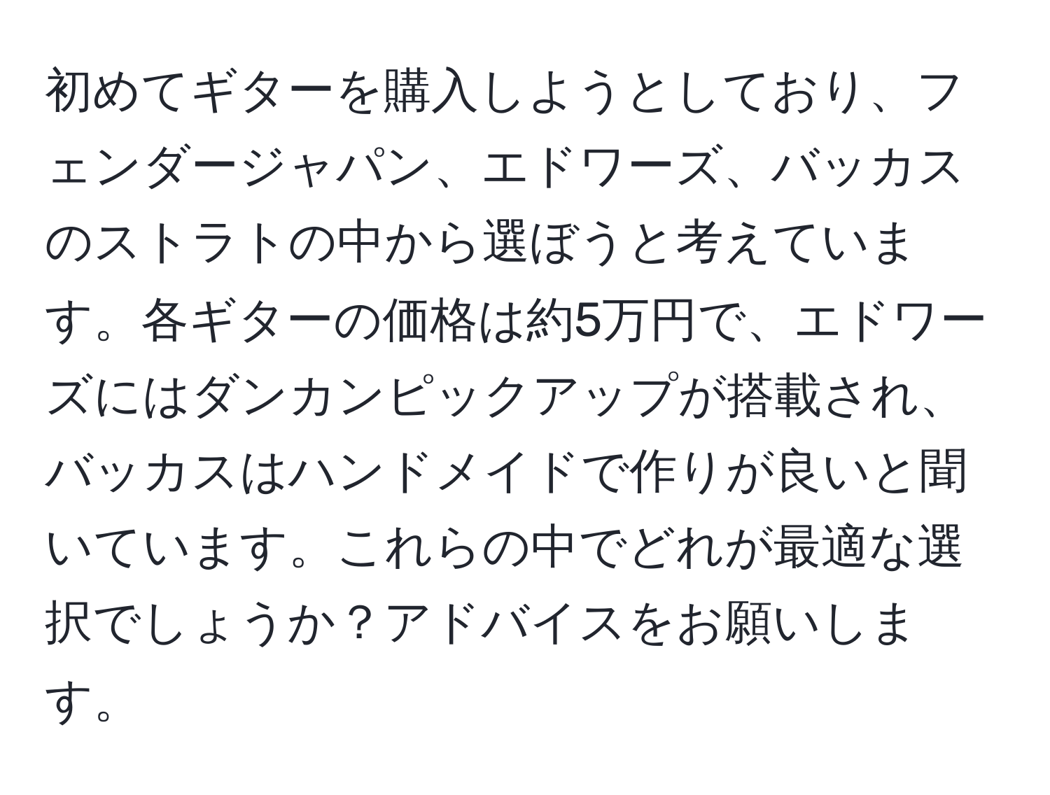 初めてギターを購入しようとしており、フェンダージャパン、エドワーズ、バッカスのストラトの中から選ぼうと考えています。各ギターの価格は約5万円で、エドワーズにはダンカンピックアップが搭載され、バッカスはハンドメイドで作りが良いと聞いています。これらの中でどれが最適な選択でしょうか？アドバイスをお願いします。