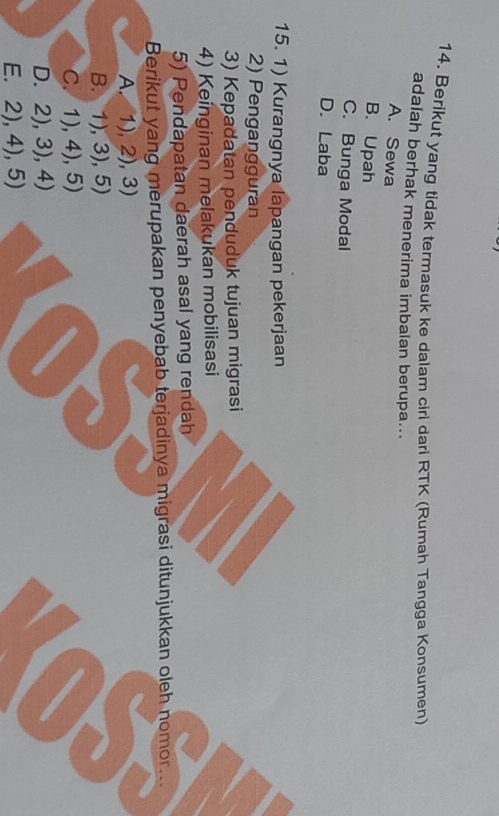 Berikut yang tidak termasuk ke dalam ciri dari RTK (Rumah Tangga Konsumen)
adalah berhak menerima imbalan berupa...
A. Sewa
B. Upah
C. Bunga Modal
D. Laba
15. 1) Kurangnya lapangan pekerjaan
2) Pengangguran
3) Kepadatan penduduk tujuan migrasi
4) Keinginan melakukan mobilisasi
5) Pendapatan daerah asal yang rendah
Berikut yang merupakan penyebab terjadinya migrasi ditunjukkan oleh nomor...
A. 1),2),3)
B. 1).3).5)
C. 1),4), 5)
D. 2),3),4)
E. 2),4),5)