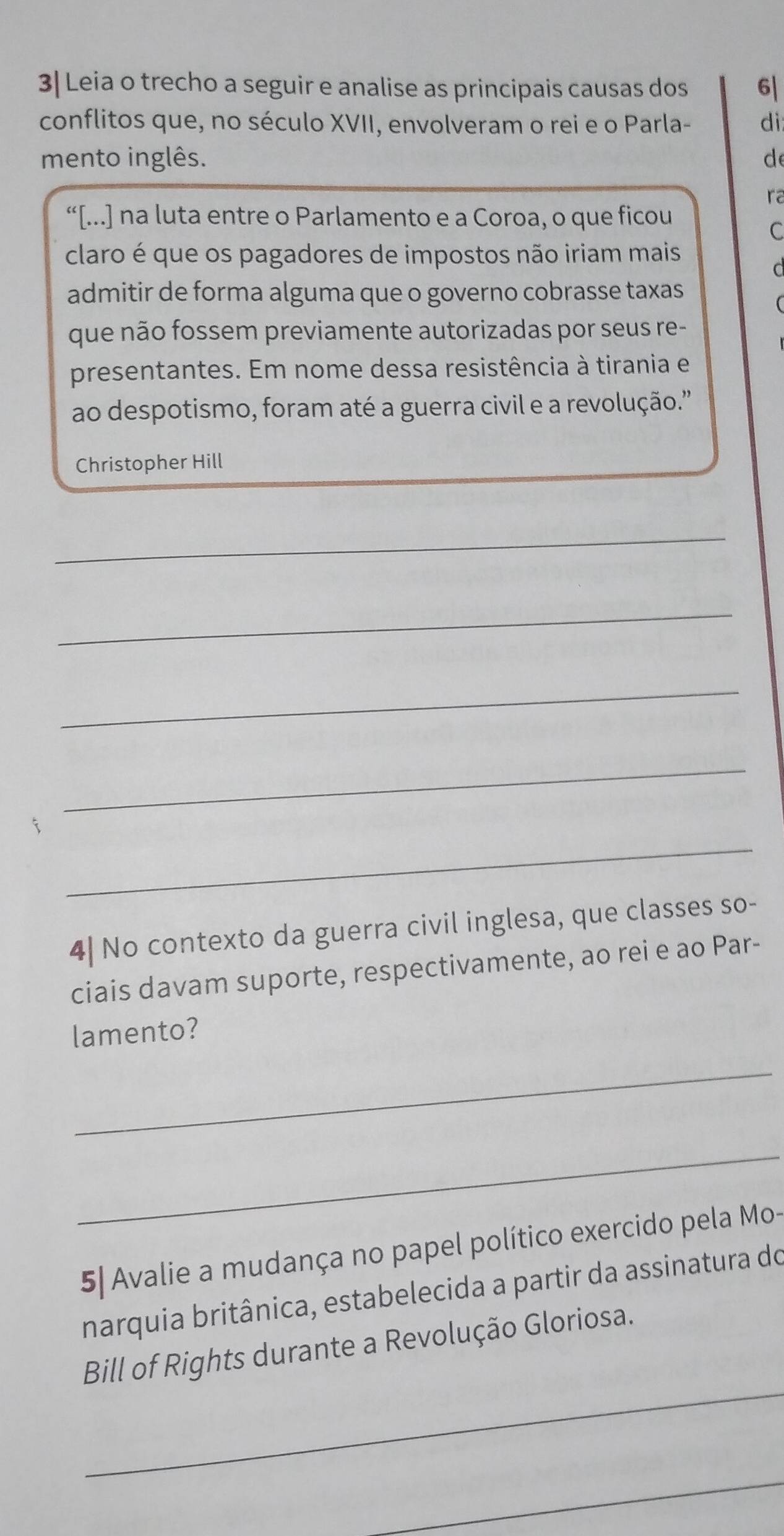 3| Leia o trecho a seguir e analise as principais causas dos 6| 
conflitos que, no século XVII, envolveram o rei e o Parla- di: 
mento inglês. de 
ra 
“[...] na luta entre o Parlamento e a Coroa, o que ficou 
C 
claro é que os pagadores de impostos não iriam mais 
C 
admitir de forma alguma que o governo cobrasse taxas 
que não fossem previamente autorizadas por seus re- 
presentantes. Em nome dessa resistência à tirania e 
ao despotismo, foram até a guerra civil e a revolução.'' 
Christopher Hill 
_ 
_ 
_ 
_ 
i 
_ 
4| No contexto da guerra civil inglesa, que classes so- 
ciais davam suporte, respectivamente, ao rei e ao Par- 
lamento? 
_ 
_ 
5| Avalie a mudança no papel político exercido pela Mo- 
narquia britânica, estabelecida a partir da assinatura do 
_ 
Bill of Rights durante a Revolução Gloriosa. 
_