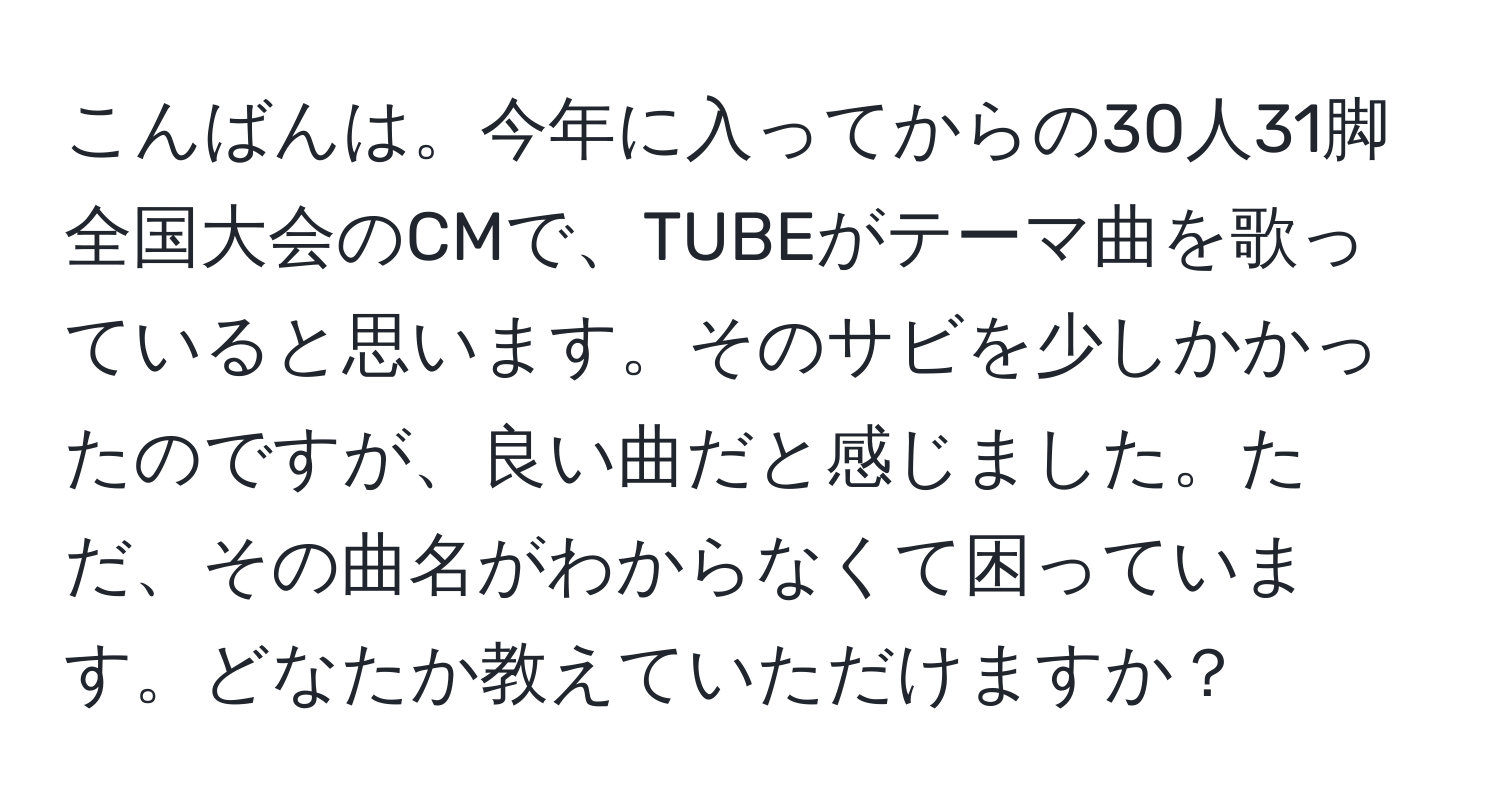 こんばんは。今年に入ってからの30人31脚全国大会のCMで、TUBEがテーマ曲を歌っていると思います。そのサビを少しかかったのですが、良い曲だと感じました。ただ、その曲名がわからなくて困っています。どなたか教えていただけますか？