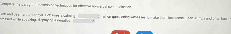 Complete the paragraph describing techniques for effective nonverbal communication. 
Rob and Jean are attorneys. Rob uses a calming when questioning witnesses to make them less tense. Jean slumps and often has he 
crossed while speaking, displaying a negative