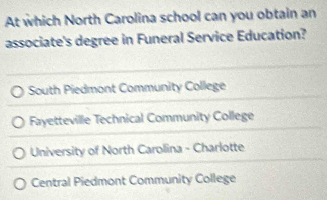 At which North Carolina school can you obtain an
associate's degree in Funeral Service Education?
South Piedmont Community College
Fayetteville Technical Community College
University of North Carolina - Charlotte
Central Piedmont Community College