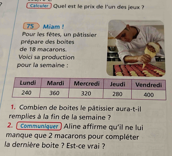 Calculer ) Quel est le prix de l'un des jeux ?
75 Miam ! 
Pour les fêtes, un pâtissier 
prépare des boites 
de 18 macarons. 
Voici sa production 
pour la semaine : 
1. Combien de boites le pâtissier aura-t-il 
remplies à la fin de la semaine ? 
2. Communiquer Aline affirme qu'il ne lui 
manque que 2 macarons pour compléter 
la dernière boite ? Est-ce vrai ?