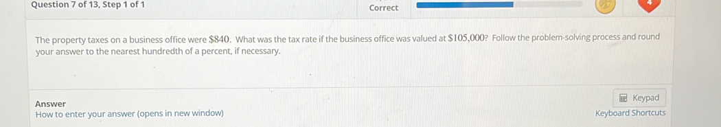 of 13, Step 1 of 1 Correct 
The property taxes on a business office were $840. What was the tax rate if the business office was valued at $105,000? Follow the problem-solving process and round 
your answer to the nearest hundredth of a percent, if necessary. 
Answer Keypad 
How to enter your answer (opens in new window) Keyboard Shortcuts