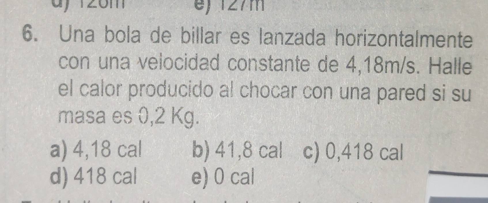 e) 127m
6. Una bola de billar es lanzada horizontalmente
con una velocidad constante de 4,18m/s. Halle
el calor producido al chocar con una pared si su
masa es 0,2 Kg.
a) 4,18 cal b) 41,8 cal c) 0,418 cal
d) 418 cal e) 0 cal