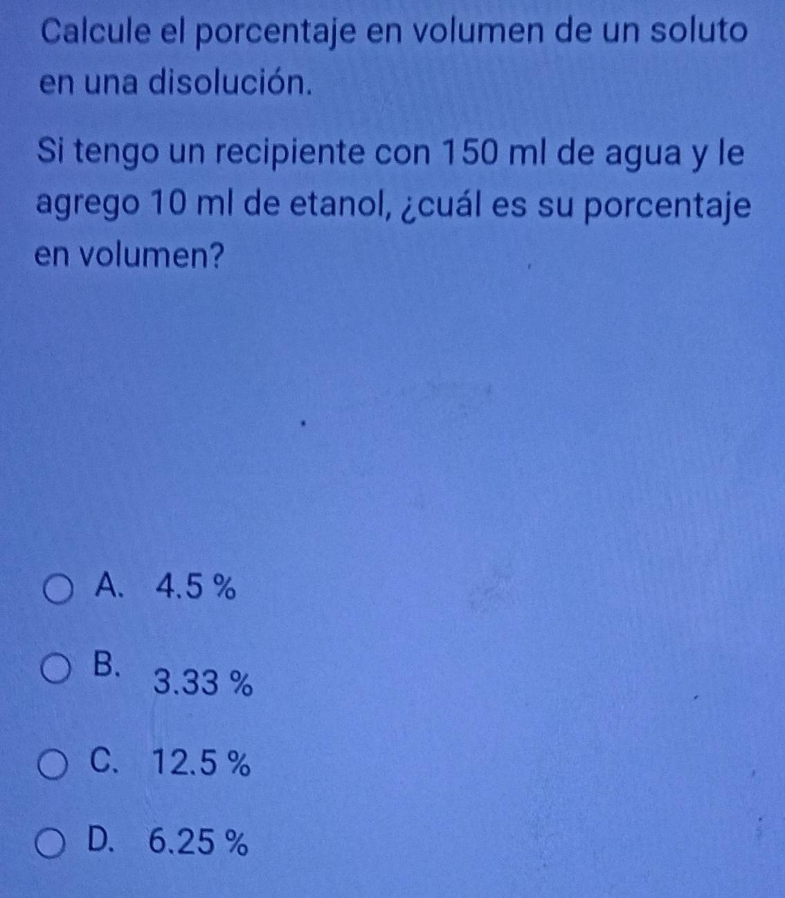 Calcule el porcentaje en volumen de un soluto
en una disolución.
Si tengo un recipiente con 150 ml de agua y le
agrego 10 ml de etanol, ¿cuál es su porcentaje
en volumen?
A. 4.5 %
B. 3.33 %
C. 12.5 %
D. 6.25 %