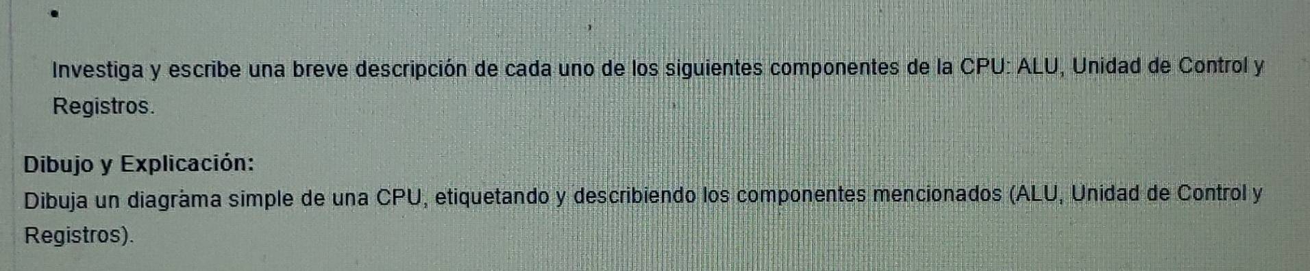 Investiga y escribe una breve descripción de cada uno de los siguientes componentes de la CPU: ALU, Unidad de Control y 
Registros. 
Dibujo y Explicación: 
Dibuja un diagráma simple de una CPU, etiquetando y describiendo los componentes mencionados (ALU, Unidad de Control y 
Registros).