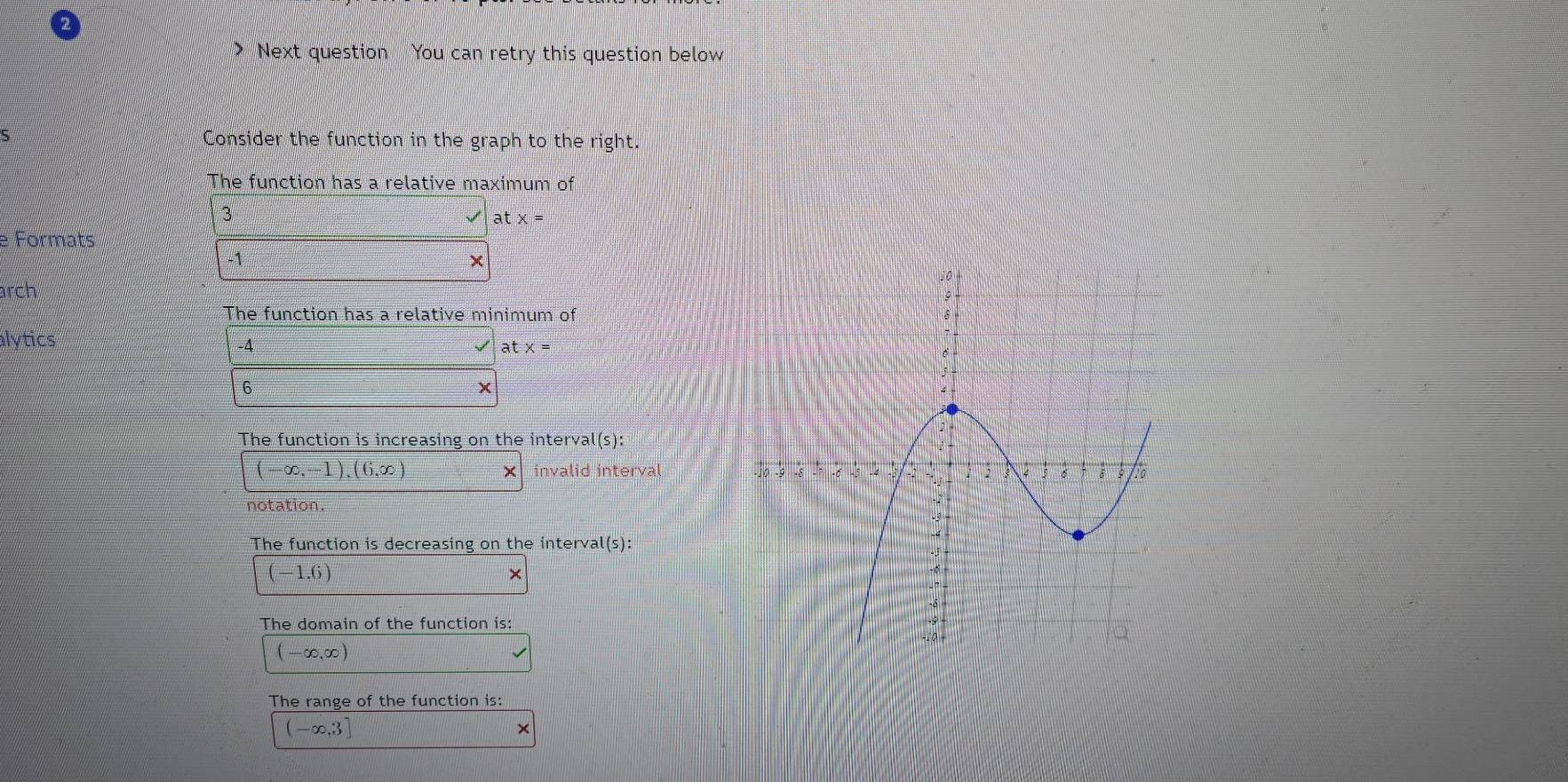 > Next question You can retry this question below 
5 Consider the function in the graph to the right. 
The function has a relative maximum of
3
at x =
e Formats
-1
× 
arch 
The function has a relative minimum of 
alytics -4 atx=
6 
The function is increasing on the interval(s):
(-∈fty ,-1),(6,∈fty ) invalid interval 
notation. 
The function is decreasing on the interval(s):
(-1.6)
× 
The domain of the function is:
(-∈fty ,∈fty )
The range of the function is:
(-∈fty ,3]
×