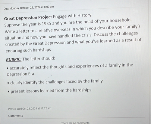 Due: Monday, October 28, 2024 at 8:00 ) am
Great Depression Project Engage with History
Suppose the year is 1935 and you are the head of your household.
Write a letter to a relative overseas in which you describe your family’s
situation and how you have handled the crisis. Discuss the challenges
created by the Great Depression and what you’ve learned as a result of
enduring such hardships
RUBRIC: The letter should:
accurately reflect the thoughts and experiences of a family in the
Depression Era
clearly identify the challenges faced by the family
present lessons learned from the hardships
Posted Wed Oct 23, 2024 at 111:1 2 am
Comments
There are no comments