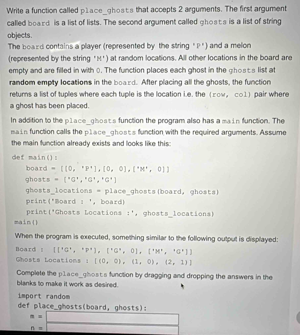 Write a function called p1ace_ghosts that accepts 2 arguments. The first argument 
called board is a list of lists. The second argument called ghosts is a list of string 
objects. 
The board contains a player (represented by the string ' P ') and a melon 
(represented by the string 'M') at random locations. All other locations in the board are 
empty and are filled in with 0. The function places each ghost in the ghosts list at 
random empty locations in the board. After placing all the ghosts, the function 
returns a list of tuples where each tuple is the location i.e. the ±оw， c01) pair where 
a ghost has been placed. 
In addition to the p1ace_ghosts function the program also has a main function. The 
main function calls the p1ace_ghosts function with the required arguments. Assume 
the main function already exists and looks like this: 
def main(): 
board =[[0,'P'],[0,0],['M',0]]
ghosts =['G','G','G']
ghosts_locations = place_ghosts(board, ghosts) 
print('Board : ', board) 
print('Ghosts Locations :', ghosts_locations) 
main() 
When the program is executed, something similar to the following output is displayed: 
Board : [['G','P'],['G',0],['M','G']]
Ghosts Locations : [(0,0),(1,0),(2,1)]
Complete the p1ace_ghost's function by dragging and dropping the answers in the 
blanks to make it work as desired. 
import random 
def place_ghosts(board, ghosts):
beginarrayr m=□  n=□ endarray