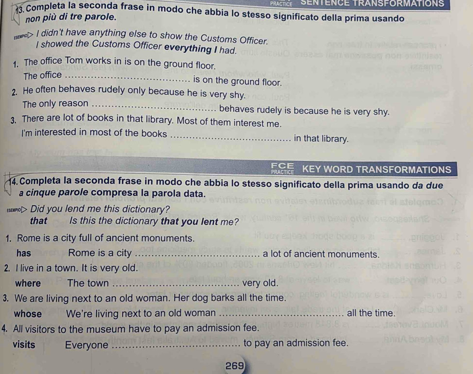 PRACTICE SENTENCE TRANSFORMATIONS 
13. Completa la seconda frase in modo che abbia lo stesso significato della prima usando 
non più di tre parole. 
esewnol> I didn't have anything else to show the Customs Officer. 
I showed the Customs Officer everything I had. 
1. The office Tom works in is on the ground floor. 
The office_ 
is on the ground floor. 
2. He often behaves rudely only because he is very shy. 
The only reason _behaves rudely is because he is very shy. 
3. There are lot of books in that library. Most of them interest me. 
I'm interested in most of the books _in that library. 
FCE 
PRACTICE KEY WORD TRANSFORMATIONS 
14. Completa la seconda frase in modo che abbia lo stesso significato della prima usando da due 
a cinque parole compresa la parola data. 
ESEMPIO⊥ Did you lend me this dictionary? 
that Is this the dictionary that you lent me? 
1. Rome is a city full of ancient monuments. 
has Rome is a city _a lot of ancient monuments. 
2. I live in a town. It is very old. 
where The town _very old. 
3. We are living next to an old woman. Her dog barks all the time. 
whose We're living next to an old woman_ all the time. 
4. All visitors to the museum have to pay an admission fee. 
visits Everyone _to pay an admission fee. 
269