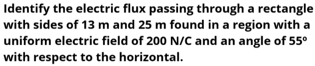 Identify the electric flux passing through a rectangle 
with sides of 13 m and 25 m found in a region with a 
uniform electric field of 200 N/C and an angle of 55^o
with respect to the horizontal.