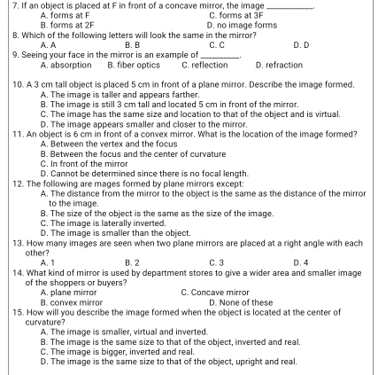 If an object is placed at F in front of a concave mirror, the image_
A. forms at F C forms at 3F
B. forms at 2F D. no image forms
8. Which of the following letters will look the same in the mirror?
A. A B. B C. C
9. Seeing your face in the mirror is an example of D. D
A. absorption B. fiber optics C. reflection D. refraction
10. A 3 cm tall object is placed 5 cm in front of a plane mirror. Describe the image formed.
A. The image is taller and appears farther.
B. The image is still 3 cm tall and located 5 cm in front of the mirror.
C. The image has the same size and location to that of the object and is virtual.
D. The image appears smaller and closer to the mirror.
11. An object is 6 cm in front of a convex mirror. What is the location of the image formed?
A. Between the vertex and the focus
B. Between the focus and the center of curvature
C. In front of the mirror
D. Cannot be determined since there is no focal length.
12. The following are mages formed by plane mirrors except:
A. The distance from the mirror to the object is the same as the distance of the mirror
to the image.
B. The size of the object is the same as the size of the image.
C. The image is laterally inverted.
D. The image is smaller than the object.
13. How many images are seen when two plane mirrors are placed at a right angle with each
other?
A. 1 B. 2 C. 3 D. 4
14. What kind of mirror is used by department stores to give a wider area and smaller image
of the shoppers or buyers?
A. plane mirror C. Concave mirror
B. convex mirror D. None of these
15. How will you describe the image formed when the object is located at the center of
curvature?
A. The image is smaller, virtual and inverted.
B. The image is the same size to that of the object, inverted and real.
C. The image is bigger, inverted and real.
D. The image is the same size to that of the object, upright and real.