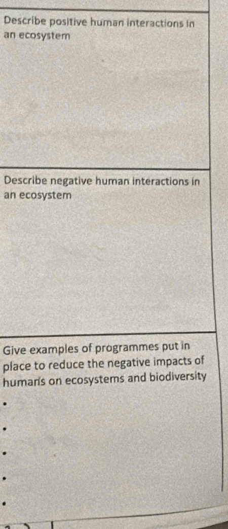 Describe positive human interactions in 
an ecosystem 
Describe negative human interactions in 
an ecosystem 
Give examples of programmes put in 
place to reduce the negative impacts of 
human's on ecosystems and biodiversity 
.