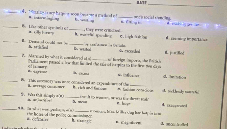 DATE_
_4. Wearing fancy hatpins soon became a method of_ one's social standing.
a. intermingling b. wasting e. litting in d. making gre er
_5. Like other symbols of _, they were criticized.
a. silly luxury b. wasteful spending c. high fashion d. seeming importance
_6. Demand could not be _by craftsmen in Dritain.
a. satisfied b. wasted C. exceeded d. justified
_7. Alarmed by what it considered a(n)_ of foreign imports, the British
Parliament passed a law that limited the sale of hatpins to the first two days
of January.
a. expense b. excess c. influence d. limitation
_8. This accessory was once considered an expenditure of the_
a. average consumer b. rich and famous c. fashion conscious d. recklessly wasteful
_9. Was this simply a(n) _insult to women, or was the threat real?
a.unjustified b. mean c. huge d. exaggerated
_10. In what was, perhaps, a(u) _moment, Mrs. Miller dug her hatpin into
the horse of the police commissioner.
a. defensive b. strategic 0. magnificent d. uncontrolled