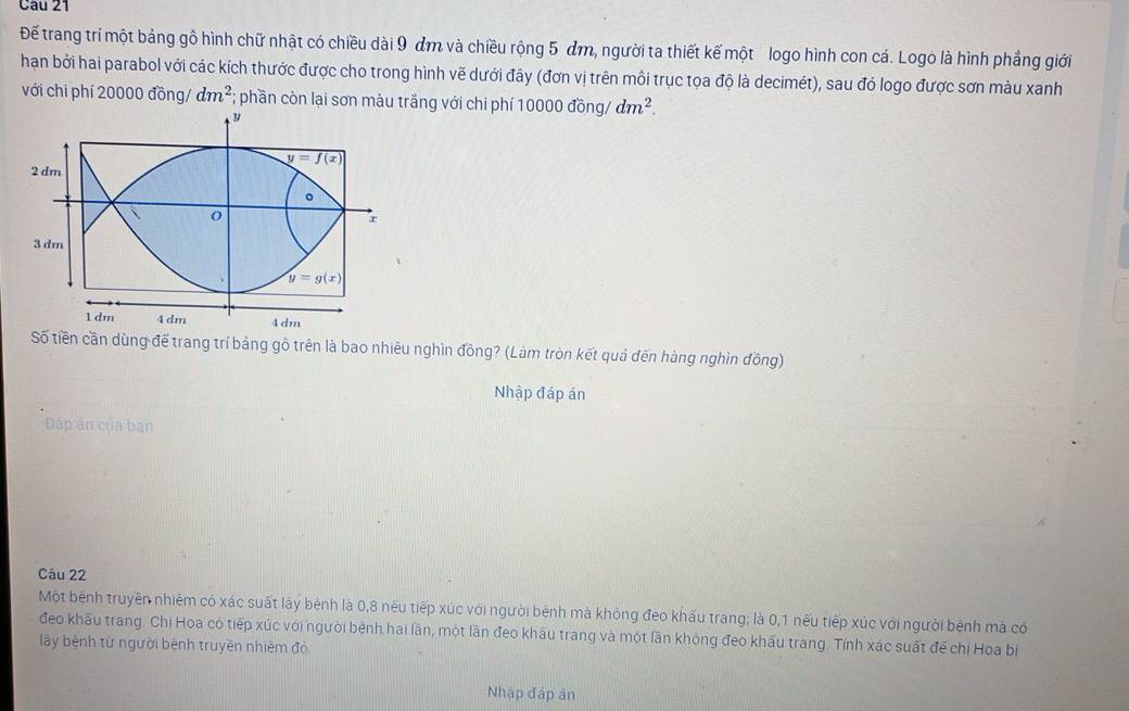 Để trang trí một bảng gồ hình chữ nhật có chiều dài 9 đm và chiều rộng 5 m, người ta thiết kế một logo hình con cá. Logo là hình phẳng giới
hạn bởi hai parabol với các kích thước được cho trong hình vẽ dưới đây (đơn vị trên môi trục tọa độ là decimét), sau đó logo được sơn màu xanh
với chi phí 20000 đồng/ dm^2; phần còn lại sơn màu trắng với chi phí 10000 đồng/ dm^2.
Số tiền cần dùng đế trang trí bảng gô trên là bao nhiêu nghìn đồng? (Làm tròn kết quả đến hàng nghìn đồng)
Nhập đáp án
Đáp ân của bạn
Câu 22
Một bệnh truyền nhiêm có xác suất lày bệnh là 0,8 nếu tiếp xúc với người bệnh mà khỏng đeo khấu trang; là 0,1 nếu tiếp xúc với người bệnh mà có
đeo khẩu trang. Chi Hoa có tiếp xúc với người bệnh hai lần, một lần đeo khâu trang và một lần không đeo khấu trang. Tính xác suất đế chị Hoa bị
lây bệnh từ người bệnh truyền nhiêm đó
Nhập đáp án