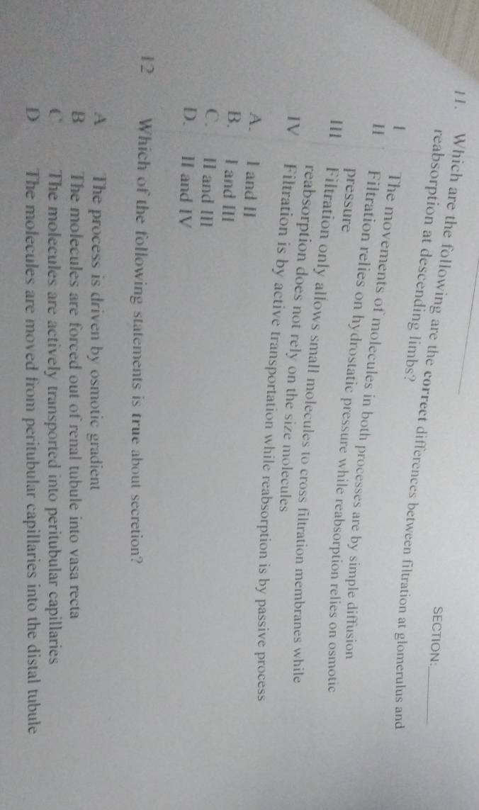 Which are the following are the correct differences between filtration at glomerulus and
reabsorption at descending limbs?
1 The movements of molecules in both processes are by simple diffusion
11 Filtration relies on hydrostatic pressure while reabsorption relies on osmotic
pressure
11 Filtration only allows small molecules to cross filtration membranes while
reabsorption does not rely on the size molecules
IV Filtration is by active transportation while reabsorption is by passive process
A. l and II
B. I and III
C. II and II
D. Ⅱ and IV
12 Which of the following statements is true about secretion?
A The process is driven by osmotic gradient
B The molecules are forced out of renal tubule into vasa recta
C The molecules are actively transported into peritubular capillaries
D The molecules are moved from peritubular capillaries into the distal tubule
