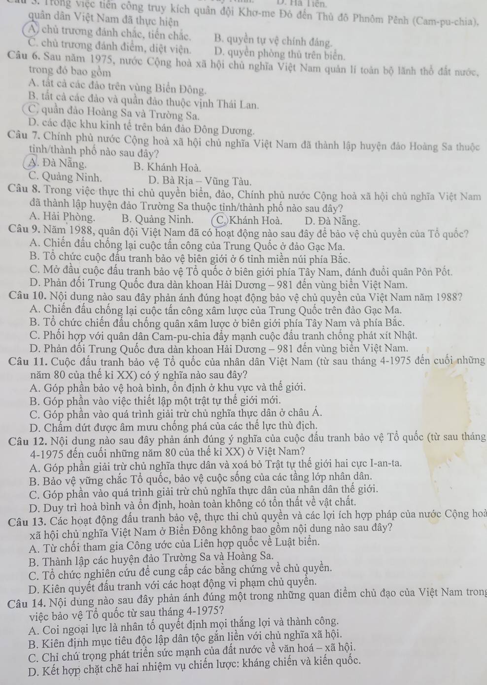 D. Hà Liên.
3. Trong việc tiền công truy kích quân đội Khơ-me Đỏ đến Thủ đô Phnôm Pênh (Cam-pu-chia),
quân dân Việt Nam đã thực hiện
A chủ trương đánh chắc, tiến chắc, B. quyền tự vệ chính đáng.
C. chủ trương đánh điểm, diệt viện. D. quyền phòng thủ trên biển.
Câu 6. Sau năm 1975, nước Cộng hoà xã hội chủ nghĩa Việt Nam quản lí toàn bộ lãnh thổ đất nước.
trong đó bao gồm
A. tất cả các đảo trên vùng Biển Đông.
B. tất cả các đảo và quần đảo thuộc vịnh Thái Lan.
C, quần đảo Hoàng Sa và Trường Sa.
D. các đặc khu kinh tế trên bán đảo Đông Dương.
Câu 7. Chính phủ nước Cộng hoà xã hội chủ nghĩa Việt Nam đã thành lập huyện đảo Hoàng Sa thuộc
tinh/thành phố nào sau đây?
A. Đà Nẵng. B. Khánh Hoà.
C. Quảng Ninh. D. Bà Rịa - Vũng Tàu.
Câu 8. Trong việc thực thi chủ quyền biển, đảo, Chính phủ nước Cộng hoà xã hội chủ nghĩa Việt Nam
đã thành lập huyện đảo Trường Sa thuộc tinh/thành phố nào sau đây?
A. Hải Phòng. B. Quảng Ninh. C.Khánh Hoà. D. Đà Nẵng.
Câu 9. Năm 1988, quân đội Việt Nam đã có hoạt động nào sau đây để bảo vệ chủ quyền của Tổ quốc?
A. Chiến đấu chống lại cuộc tấn công của Trung Quốc ở đảo Gạc Ma.
B. Tổ chức cuộc đấu tranh bảo vệ biên giới ở 6 tỉnh miền núi phía Bắc.
C. Mở đầu cuộc đấu tranh bảo vệ Tổ quốc ở biên giới phía Tây Nam, đánh đuổi quân Pôn Pốt.
D. Phản đối Trung Quốc đưa dàn khoan Hải Dương - 981 đến vùng biển Việt Nam.
Câu 10. Nội dung nào sau đây phản ánh đúng hoạt động bảo vệ chủ quyền của Việt Nam năm 1988?
A. Chiến đấu chống lại cuộc tấn công xâm lược của Trung Quốc trên đảo Gạc Ma.
B. Tổ chức chiến đấu chống quân xâm lược ở biên giới phía Tây Nam và phía Bắc.
C. Phối hợp với quân dân Cam-pu-chia đẩy mạnh cuộc đấu tranh chống phát xít Nhật.
* D. Phản đối Trung Quốc đưa dàn khoan Hải Dương - 981 đến vùng biển Việt Nam.
Câu 11. Cuộc đấu tranh bảo vệ Tổ quốc của nhân dân Việt Nam (từ sau tháng 4-1975 đến cuối những
năm 80 của thế kỉ XX) có ý nghĩa nào sau đây?
A. Góp phần bảo vệ hoà bình, ổn định ở khu vực và thế giới.
B. Góp phần vào việc thiết lập một trật tự thế giới mới.
C. Góp phần vào quá trình giải trừ chủ nghĩa thực dân ở châu Á.
D. Chấm dứt được âm mưu chống phá của các thế lực thù địch.
Câu 12. Nội dung nào sau đây phản ánh đúng ý nghĩa của cuộc đấu tranh bảo vệ Tổ quốc (từ sau tháng
4-1975 đến cuối những năm 80 của thế kỉ XX) ở Việt Nam?
A. Góp phần giải trừ chủ nghĩa thực dân và xoá bỏ Trật tự thế giới hai cực I-an-ta.
B. Bảo vệ vững chắc Tổ quốc, bảo vệ cuộc sống của các tầng lớp nhân dân.
C. Góp phần vào quá trình giải trừ chủ nghĩa thực dân của nhân dân thế giới.
D. Duy trì hoà bình và ổn định, hoàn toàn không có tổn thất về vật chất.
Câu 13. Các hoạt động đấu tranh bảo vệ, thực thi chủ quyền và các lợi ích hợp pháp của nước Cộng hoà
xã hội chủ nghĩa Việt Nam ở Biển Đông không bao gồm nội dung nào sau đây?
A. Từ chối tham gia Công ước của Liên hợp quốc về Luật biển.
B. Thành lập các huyện đảo Trường Sa và Hoàng Sa.
C. Tổ chức nghiên cứu để cung cấp các bằng chứng về chủ quyền.
D. Kiên quyết đấu tranh với các hoạt động vi phạm chủ quyền.
Câu 14. Nội dùng nào sau đây phản ánh đúng một trong những quan điểm chủ đạo của Việt Nam trong
việc bảo vệ Tổ quốc từ sau tháng 4-1975?
A. Coi ngoại lực là nhân tố quyết định mọi thắng lợi và thành công.
B. Kiên định mục tiêu độc lập dân tộc gắn liền với chủ nghĩa xã hội.
C. Chỉ chú trọng phát triển sức mạnh của đất nước về văn hoá - xã hội.
D. Kết hợp chặt chẽ hai nhiệm vụ chiến lược: kháng chiến và kiến quốc.