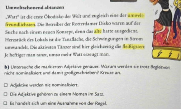 Umweltschonend abtanzen 
Watt'' ist die erste Ökodisko der Welt und zugleich eine der umwelt 
freundlichsten. Die Betreiber der Rotterdamer Disko waren auf der 
Suche nach einem neuen Konzept, denn das alte hatte ausgedient. 
Herzstück des Lokals ist die Tanzfläche, die Schwingungen in Strom 
umwandelt. Die aktivsten Tänzer sind hier gleichzeitig die fleißigsten: 
Je heftiger man tanzt, umso mehr Watt erzeugt man. 
b) Untersuche die markierten Adjektive genauer. Warum werden sie trotz 
nicht nominalisiert und damit großgeschrieben? Kreuze an. 
Adjektive werden nie nominalisiert. 
Die Adjektive gehören zu einem Nomen im Satz. 
Es handelt sich um eine Ausnahme von der Regel.