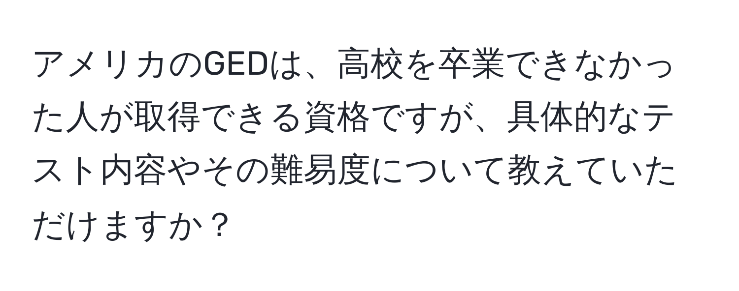 アメリカのGEDは、高校を卒業できなかった人が取得できる資格ですが、具体的なテスト内容やその難易度について教えていただけますか？