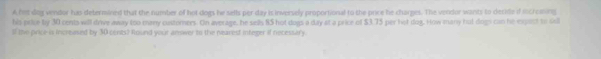 A hot sog vendor hais determined that the number of hot dogs hw sells per day is inversely proportional to the price he charges. The vendor wants to decite if increming 
his price by 30 cents will drive away too many custerners. On average, he sells 85 hot dogs a day at a price of $3.75 per hot dog. How many hut dogs can he expact to tell 
If te price is increused by 30 cents? Round your answer to the nearest integer if necessary