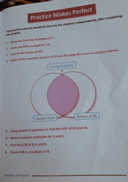 Practice Makes Perfect 
the chapter. This practice exercise should be done by the students independently, after completing 
1. Write the first five multiples of 7. 
2. Write the fifth multiple for 10. 
3. Find all the factors of 40. 
4. Write all the common factors of 24 and 36 using the circle visual given below. 
5. Using answer to question 4, find the HCF of 24 and 36. 
6. Write 3 common multiples for 3 and 5. 
7. Find the LCM of 4, 6 and 8. 
8. Check if 48 is a multiple of 8. 
Multiples and Factors