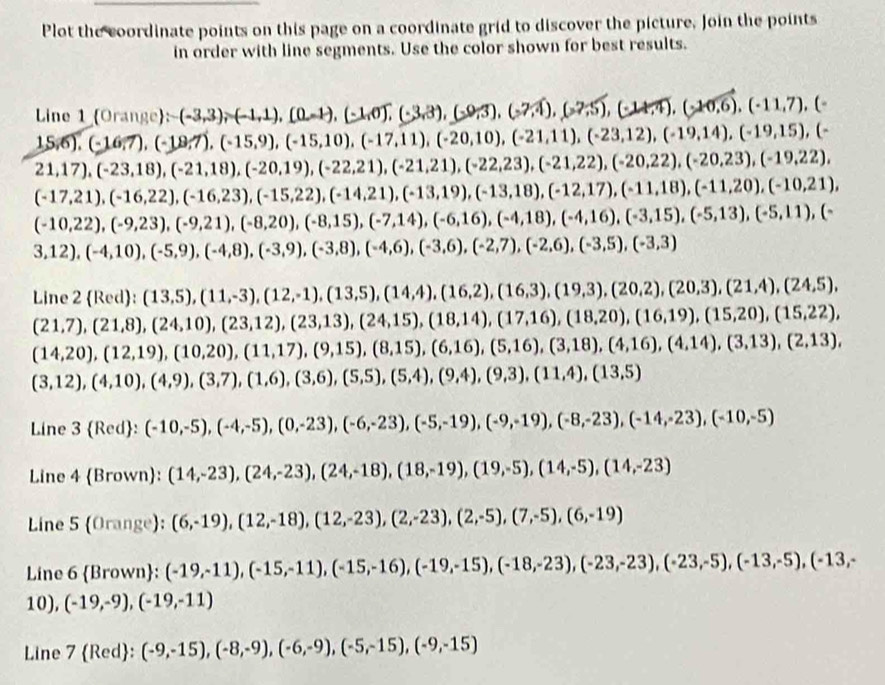 Plot the coordinate points on this page on a coordinate grid to discover the picture, Join the points
in order with line segments. Use the color shown for best results.
Line 1 Orange: (-3,3),(-1,1),(0,-1),(-1,0),(-3,3),(-9,3),(-7,4),(-2,5),(-11,7),(-
15,6),(-16,7),(-19,7),(-15,9),(-15,10),(-17,11),(-20,10),(-21,11),(-23,12),(-19,14),(-19,15),(-
21,17),(-23,18),(-21,18),(-20,19),(-22,21),(-21,21),(-22,23),(-21,22),(-20,22),(-20,23),(-19,22),
(-17,21),(-16,22),(-16,23),(-15,22),(-14,21),(-13,19),(-12,17),(-11,18),(-11,20),(-10,21),
(-10,22),(-9,23),(-9,21),(-8,20),(-8,15),(-7,14),(-6,16),(-4,18),(-3,15),(-5,13),(-5,11),(-8,11),(-7,14),(-7,14),(-7,14),(-7,14),(-7,14)
3,12),(-4,10),(-5,9),(-4,8),(-3,9),(-3,8),(-4,6),(-3,6),(-2,7),(-3,5),(-3,3)
Line 2 Red):(13,5),(11,-3),(12,-1),(13,5),(14,4),(16,2),(16,3),(20,2),(20,3),(21,4),(24,5),
(21,7),(21,8),(24,10),(23,12),(23,13),(24,15),(18,14),(17,16),(18,20),(16,19),(15,20),(15,22),
(14,20),(12,19),(10,20),(11,17),(9,15),(8,15),(6,16),(5,16),(3,18),(4,14),(3,13),(2,13),
(3,12),(4,10),(4,9),(3,7),(1,6),(3,6),(5,5),(5,4),(9,4),(9,3),(11,4),(13,5)
Line 3 Red :(-10,-5),(-4,-5),(0,-23),(-6,-23),(-5,-19),(-9,-19),(-8,-23),(-14,-23),(-10,-5)
Line 4 Brown: (14,-23),(24,-23),(24,-18),(18,-19),(19,-5),(14,-23)
Line 5 (0r ange): (6,-19),(12,-18),(12,-23),(2,-23),(2,-5),(7,-5),(6,-19)
Line 6 Bro wn: (-19,-11),(-15,-11),(-15,-16),(-19,-15),(-18,-23),(-23,-23),(-23,-5),(-13,-5),(-13,-5),(-13,-5),(-13,-
10), (-19,-9),(-19,-11)
Line 7 Rec 1 : (-9,-15),(-8,-9),(-6,-9),(-5,-15),(-9,-15)