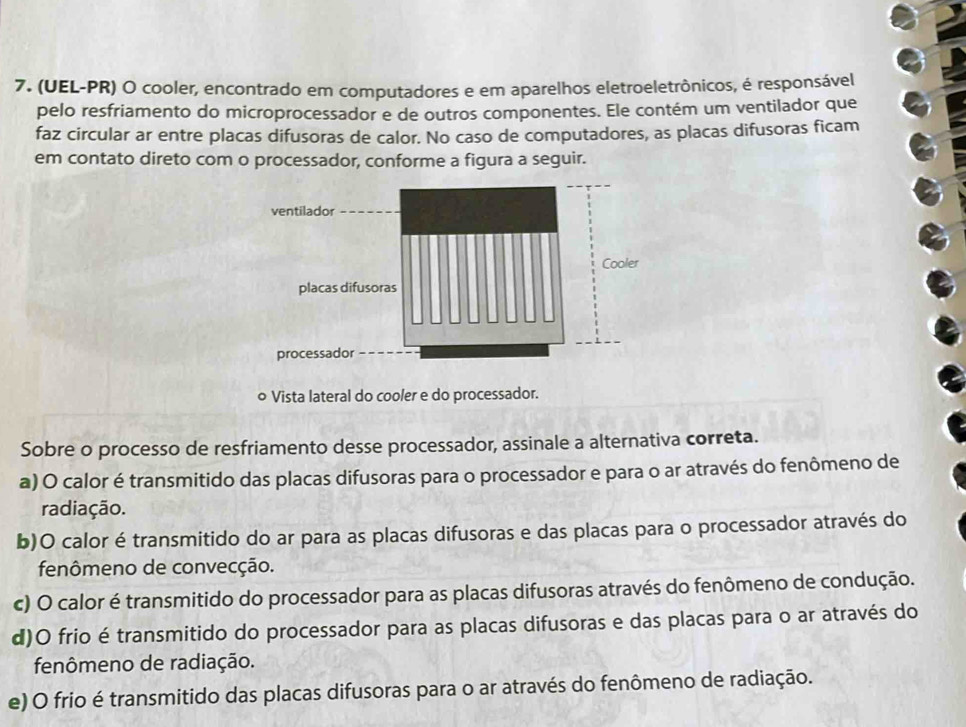 (UEL-PR) O cooler, encontrado em computadores e em aparelhos eletroeletrônicos, é responsável
pelo resfriamento do microprocessador e de outros componentes. Ele contém um ventilador que
faz circular ar entre placas difusoras de calor. No caso de computadores, as placas difusoras ficam
em contato direto com o processador, conforme a figura a seguir.
o Vista lateral do cooler e do processador.
Sobre o processo de resfriamento desse processador, assinale a alternativa correta.
a) O calor é transmitido das placas difusoras para o processador e para o ar através do fenômeno de
radiação.
b)O calor é transmitido do ar para as placas difusoras e das placas para o processador através do
fenômeno de convecção.
c) O calor é transmitido do processador para as placas difusoras através do fenômeno de condução.
d)O frio é transmitido do processador para as placas difusoras e das placas para o ar através do
fenômeno de radiação.
e) O frio é transmitido das placas difusoras para o ar através do fenômeno de radiação.