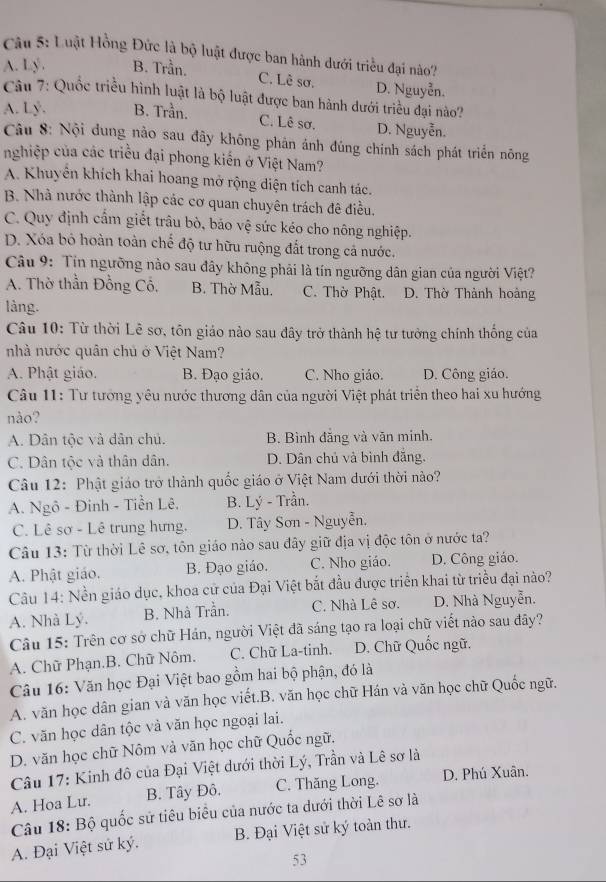 âu 5: Luật Hồng Đức là bộ luật được ban hành dưới triều đại nào?
A. Lý . B. Trần.
C. Lê sơ. D. Nguyễn.
Câu 7: Quốc triều hình luật là bộ luật được ban hành dưới triều đại nào?
A. Lý. B. Trần. C. Lê sơ. D. Nguyễn.
Câu 8: Nội dung nào sau đây không phản ánh đúng chính sách phát triển nông
nghiệp của các triều đại phong kiến ở Việt Nam?
A. Khuyển khích khai hoang mở rộng diện tích canh tác.
B. Nhà nước thành lập các cơ quan chuyên trách đê điều.
C. Quy định cấm giết trâu bò, báo vệ sức kéo cho nông nghiệp.
D. Xóa bỏ hoàn toàn chế độ tư hữu ruộng đắt trong cả nước.
Câu 9: Tin ngưỡng nào sau đây không phải là tín ngưỡng dân gian của người Việt?
A. Thờ thần Đồng Cổ, B. Thờ Mẫu. C. Thờ Phật. D. Thờ Thành hoàng
làng.
Câu 10: Từ thời Lê sơ, tôn giáo nào sau đây trở thành hệ tư tưởng chính thống của
nhà nước quân chủ ở Việt Nam?
A. Phật giáo. B. Đạo giáo. C. Nho giáo. D. Công giáo.
Câu 11: Tư tướng yêu nước thương dân của người Việt phát triển theo hai xu hướng
nào?
A. Dân tộc và dân chủ. B. Bình đăng và văn minh.
C. Dân tộc và thân dân. D. Dân chủ và bình đắng.
Câu 12: Phật giáo trở thành quốc giáo ở Việt Nam dưới thời nào?
A. Ngô - Đinh - Tiền Lê. B. Lý - Trần.
C. Lê sơ - Lê trung hưng. D. Tây Sơn - Nguyễn.
Câu 13: Từ thời Lê sơ, tôn giáo nào sau đây giữ địa vị độc tôn ở nước ta?
A. Phật giáo. B. Đạo giáo. C. Nho giáo. D. Công giáo.
Câu 14: Nền giáo dục, khoa cử của Đại Việt bắt đầu được triển khai từ triều đại nào?
A. Nhà Lý. B. Nhà Trần. C. Nhà Lê sơ. D. Nhà Nguyễn.
Câu 15: Trên cơ sở chữ Hán, người Việt đã sáng tạo ra loại chữ viết nào sau đây?
A. Chữ Phạn.B. Chữ Nôm. C. Chữ La-tinh. D. Chữ Quốc ngữ.
Câu 16: Văn học Đại Việt bao gồm hai bộ phận, đó là
A. văn học dân gian và văn học viết.B. văn học chữ Hán và văn học chữ Quốc ngữ.
C. văn học dân tộc và văn học ngoại lai.
D. văn học chữ Nôm và văn học chữ Quốc ngữ.
Câu 17: Kinh đô của Đại Việt dưới thời Lý, Trần và Lê sơ là
A. Hoa Lu. B. Tây Đô. C. Thăng Long. D. Phú Xuân.
Câu 18: Bộ quốc sử tiêu biểu của nước ta dưới thời Lê sơ là
A. Đại Việt sử ký. B. Đại Việt sử ký toàn thư.
53