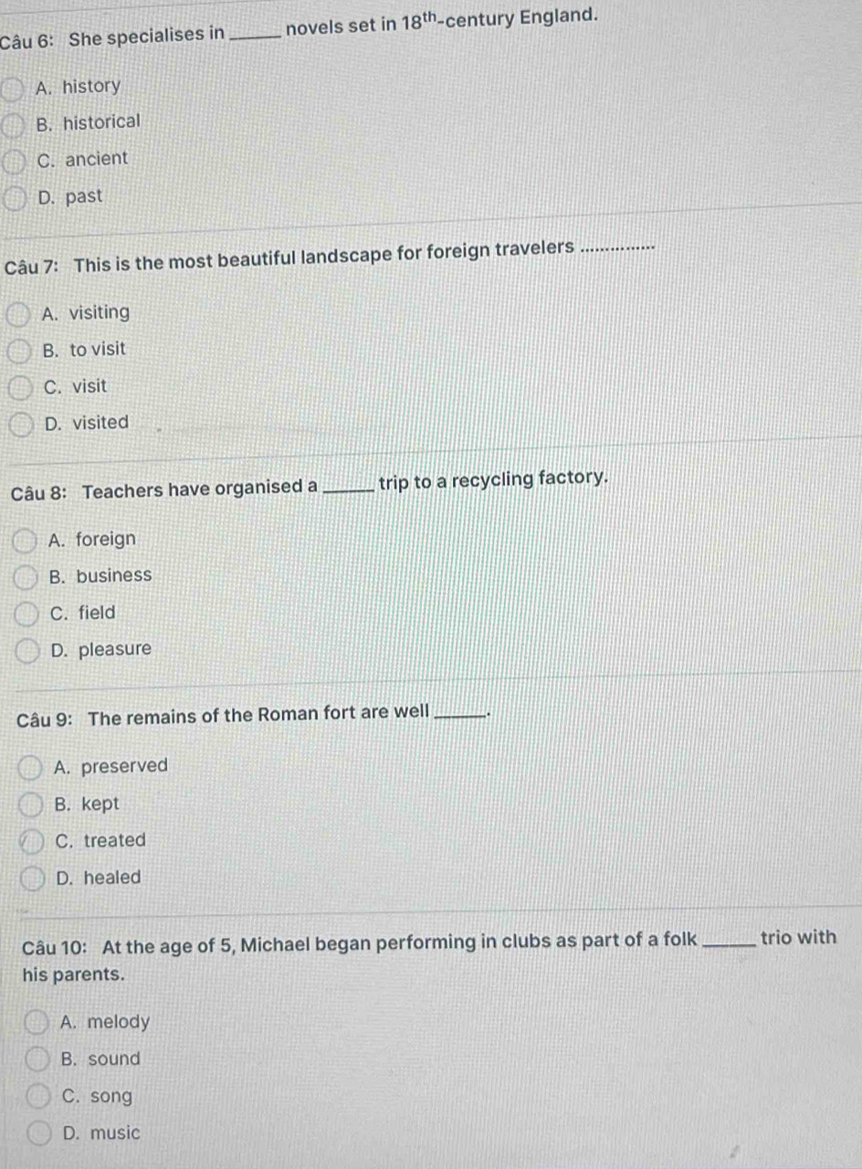 She specialises in _novels set in 18^(th) -century England.
A. history
B. historical
C. ancient
D. past
Câu 7: This is the most beautiful landscape for foreign travelers_
A. visiting
B. to visit
C. visit
D. visited
Câu 8: Teachers have organised a_ trip to a recycling factory.
A. foreign
B. business
C. field
D. pleasure
Câu 9: The remains of the Roman fort are well _.
A. preserved
B. kept
C. treated
D. healed
Câu 10: At the age of 5, Michael began performing in clubs as part of a folk _trio with
his parents.
A. melody
B. sound
C. song
D. music